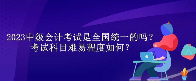 2023中級會計考試是全國統(tǒng)一的嗎？考試科目難易程度如何？