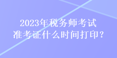 2023年稅務(wù)師考試準(zhǔn)考證什么時間打印？