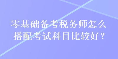 零基礎(chǔ)備考稅務(wù)師怎么搭配考試科目比較好？