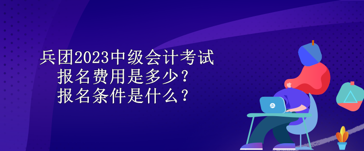 兵團(tuán)2023中級會計考試報名費(fèi)用是多少？報名條件是什么？