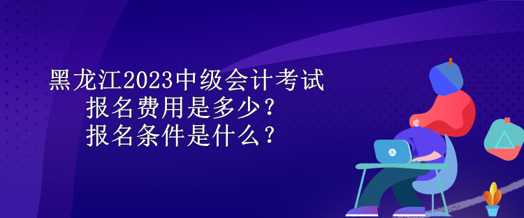 黑龍江2023中級會計考試報名費用是多少？報名條件是什么？