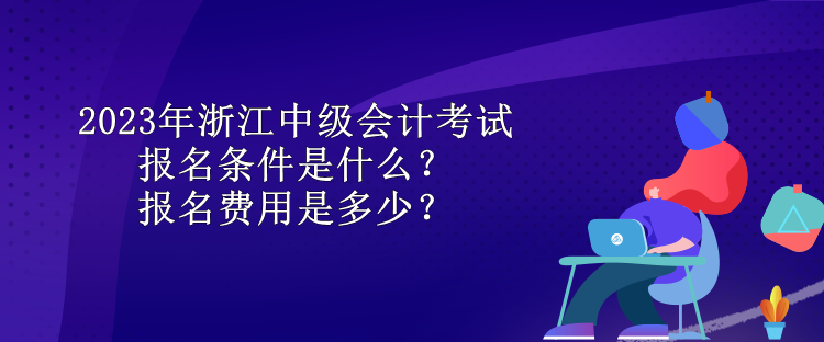 2023年浙江中級會計考試報名條件是什么？報名費用是多少？