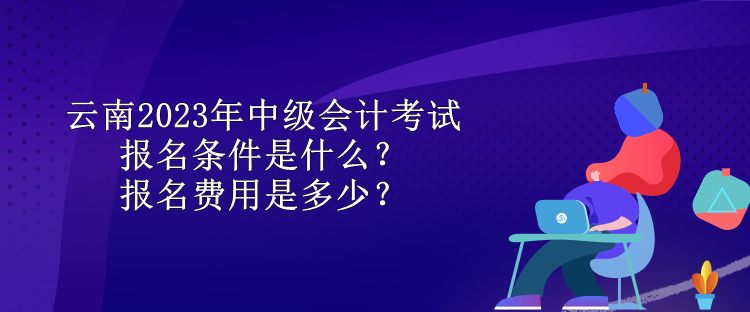 云南2023年中級會計考試報名條件是什么？報名費用是多少？