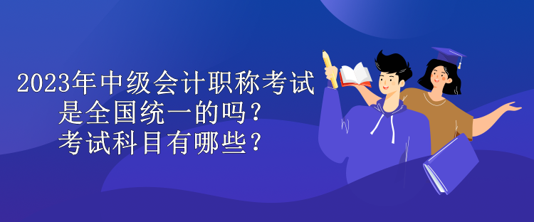 2023年中級會計職稱考試是全國統(tǒng)一的嗎？考試科目有哪些？