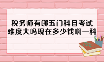 稅務師有哪五門科目考試？難度大嗎現(xiàn)在多少錢啊一科？