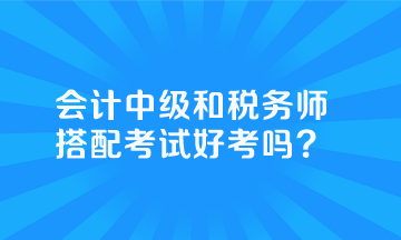 會計中級和稅務(wù)師搭配考試好考嗎？