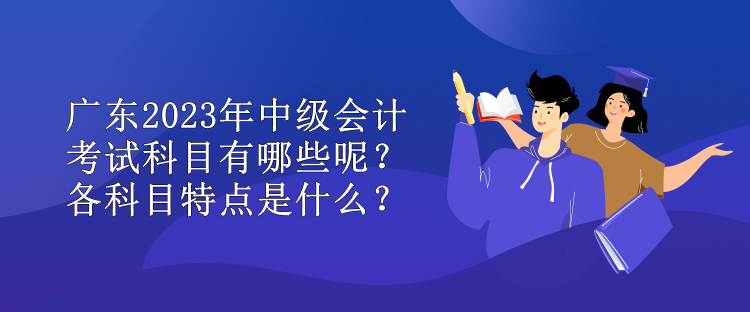 廣東2023年中級會計考試科目有哪些呢？各科目特點是什么？