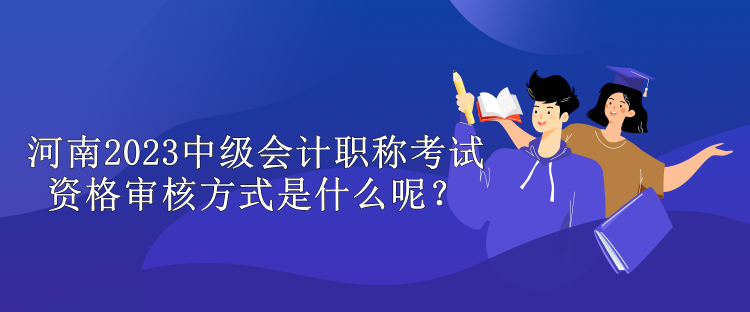 河南2023中級會計職稱考試資格審核方式是什么呢？