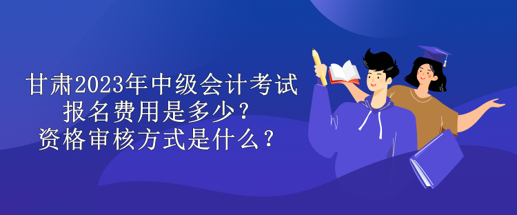 甘肅2023年中級會計考試報名費用是多少？資格審核方式是什么？