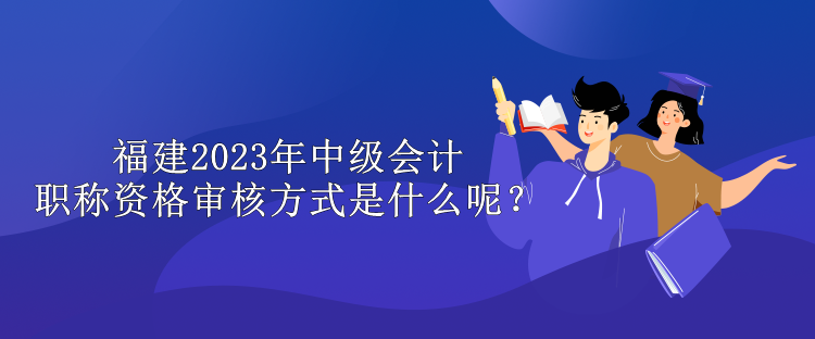 福建2023年中級會計職稱資格審核方式是什么呢？