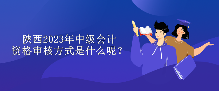 陜西2023年中級會計資格審核方式是什么呢？