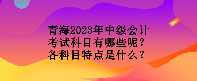 青海2023年中級(jí)會(huì)計(jì)考試科目有哪些呢？各科目特點(diǎn)是什么？