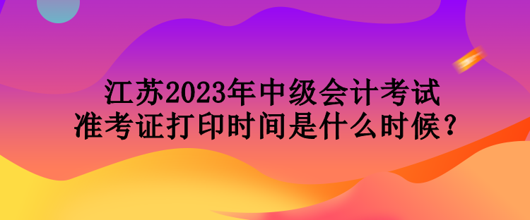 江蘇2023年中級(jí)會(huì)計(jì)考試準(zhǔn)考證打印時(shí)間是什么時(shí)候？