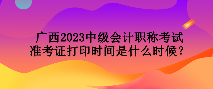 廣西2023中級會計(jì)職稱考試準(zhǔn)考證打印時間是什么時候？