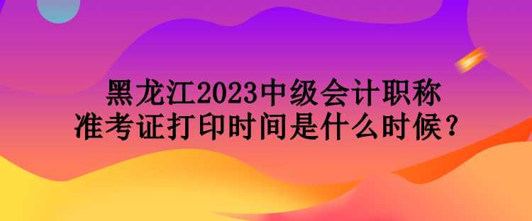 黑龍江2023中級會計(jì)職稱準(zhǔn)考證打印時間是什么時候？