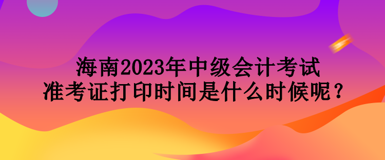 海南2023年中級(jí)會(huì)計(jì)考試準(zhǔn)考證打印時(shí)間是什么時(shí)候呢？