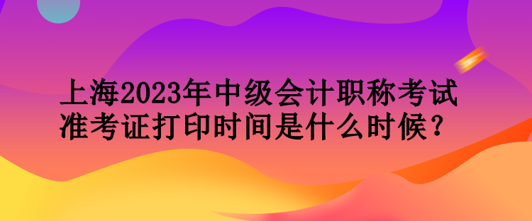 上海2023年中級會計職稱考試準考證打印時間是什么時候？