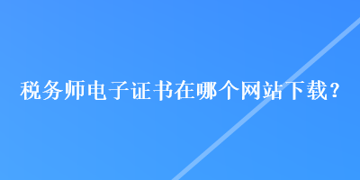 稅務(wù)師電子證書在哪個(gè)網(wǎng)站下載？