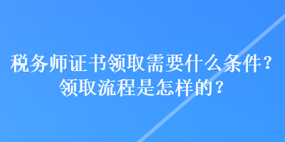 稅務(wù)師證書(shū)領(lǐng)取需要什么條件？領(lǐng)取流程是怎樣的？