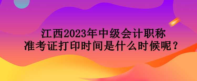 江西2023年中級會計職稱準考證打印時間是什么時候呢？