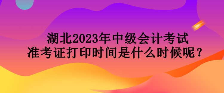 湖北2023年中級會計考試準考證打印時間是什么時候呢？