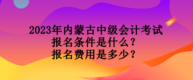 2023年內蒙古中級會計考試報名條件是什么？報名費用是多少？