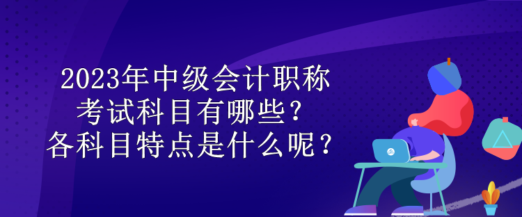 2023年中級(jí)會(huì)計(jì)職稱考試科目有哪些？各科目特點(diǎn)是什么呢？