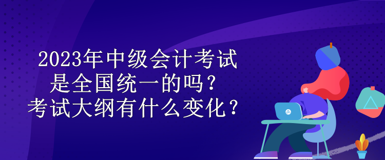 2023年中級會計考試是全國統(tǒng)一的嗎？考試大綱有什么變化？