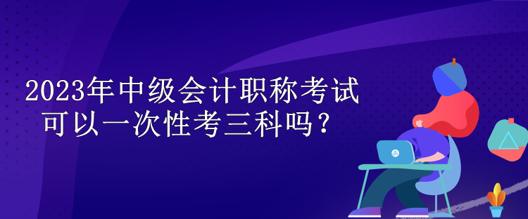 2023年中級(jí)會(huì)計(jì)職稱考試可以一次性考三科嗎？