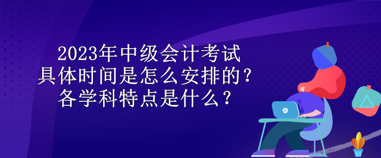 2023年中級會計考試具體時間是怎么安排的？各學(xué)科特點是什么？