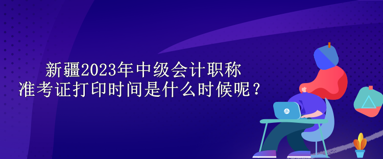 新疆2023年中級(jí)會(huì)計(jì)職稱準(zhǔn)考證打印時(shí)間是什么時(shí)候呢？