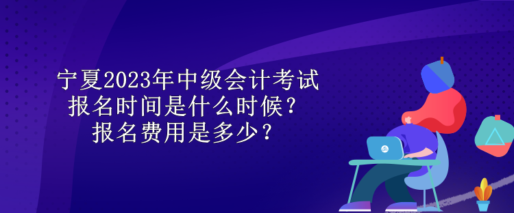 寧夏2023年中級會計考試報名時間是什么時候？報名費用是多少？