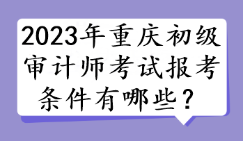 2023年重慶初級(jí)審計(jì)師考試報(bào)考條件有哪些？