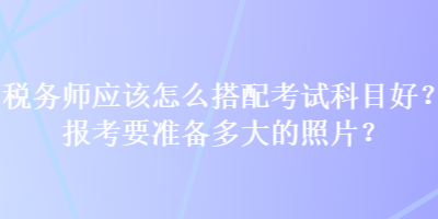 稅務(wù)師應(yīng)該怎么搭配考試科目好？報考要準(zhǔn)備多大的照片？