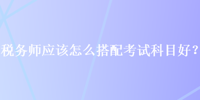 稅務(wù)師應(yīng)該怎么搭配考試科目好？