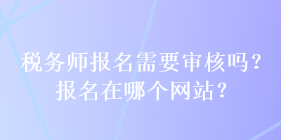 稅務(wù)師報(bào)名需要審核嗎？報(bào)名在哪個(gè)網(wǎng)站？