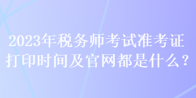 2023年稅務(wù)師考試準考證打印時間及官網(wǎng)都是什么？