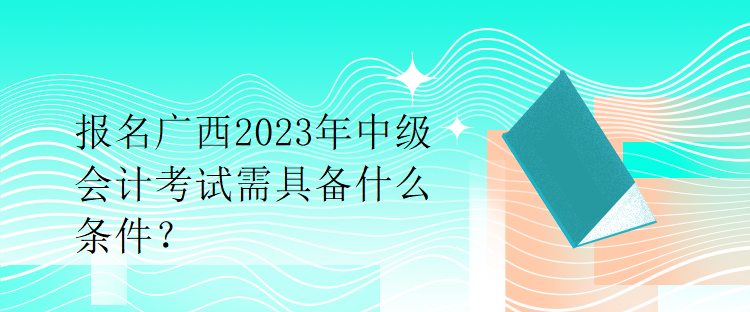 報名廣西2023年中級會計考試需具備什么條件？