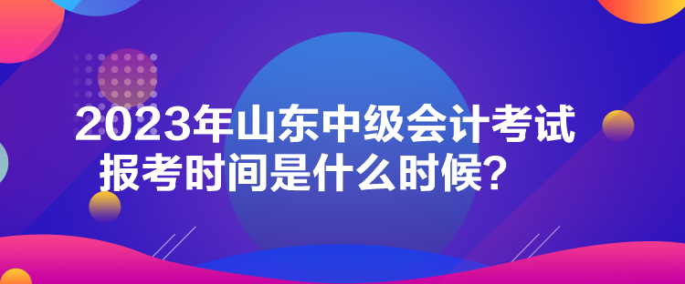 2023年山東中級會計考試報考時間是什么時候？