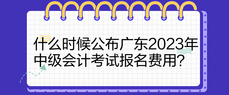 什么時候公布廣東2023年中級會計考試報名費(fèi)用？