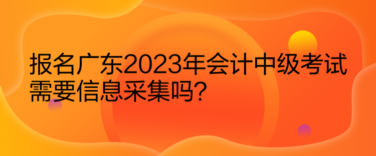 報(bào)名廣東2023年會(huì)計(jì)中級(jí)考試需要信息采集嗎？