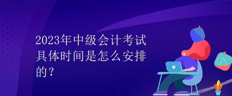 2023年中級(jí)會(huì)計(jì)考試具體時(shí)間是怎么安排的？