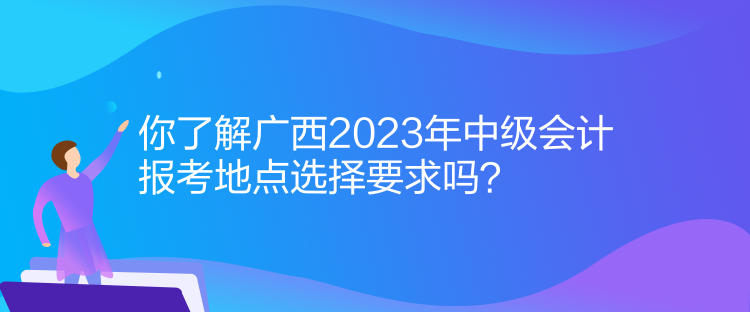 你了解廣西2023年中級(jí)會(huì)計(jì)報(bào)考地點(diǎn)選擇要求嗎？