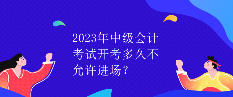 2023年中級會計考試開考多久不允許進場？