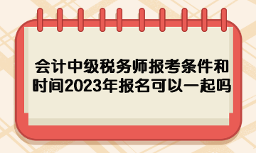 會計中級稅務師報考條件和時間2023年報名可以一起嗎？