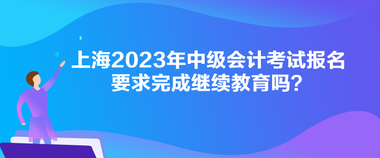 上海2023年中級會計考試報名要求完成繼續(xù)教育嗎？