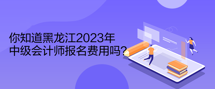 你知道黑龍江2023年中級會計師報名費用嗎？