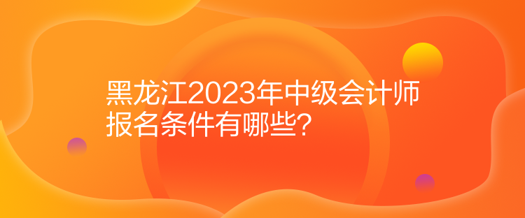 黑龍江2023年中級(jí)會(huì)計(jì)師報(bào)名條件有哪些？