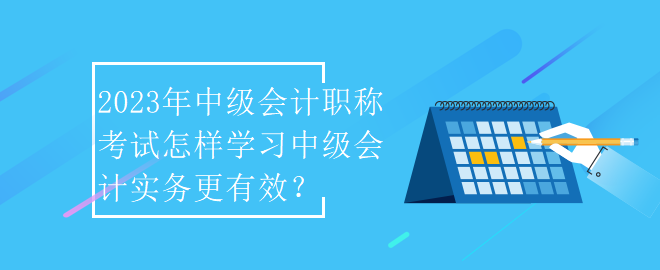 2023年中級會計(jì)職稱考試怎樣學(xué)習(xí)中級會計(jì)實(shí)務(wù)更有效？