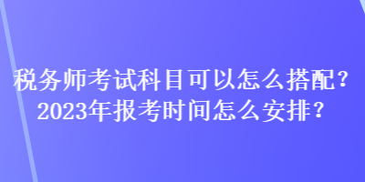 稅務(wù)師考試科目可以怎么搭配？2023年報考時間怎么安排？